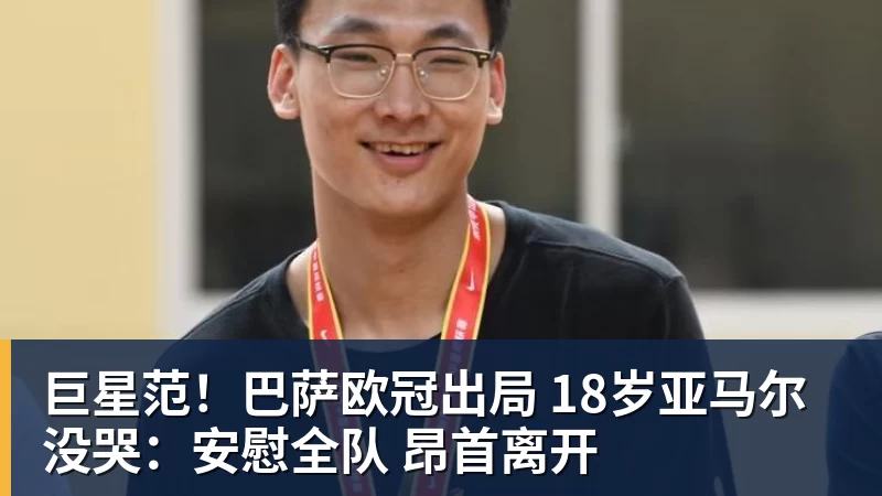巨星范！巴萨欧冠出局 18岁亚马尔没哭：安慰全队 昂首离开
